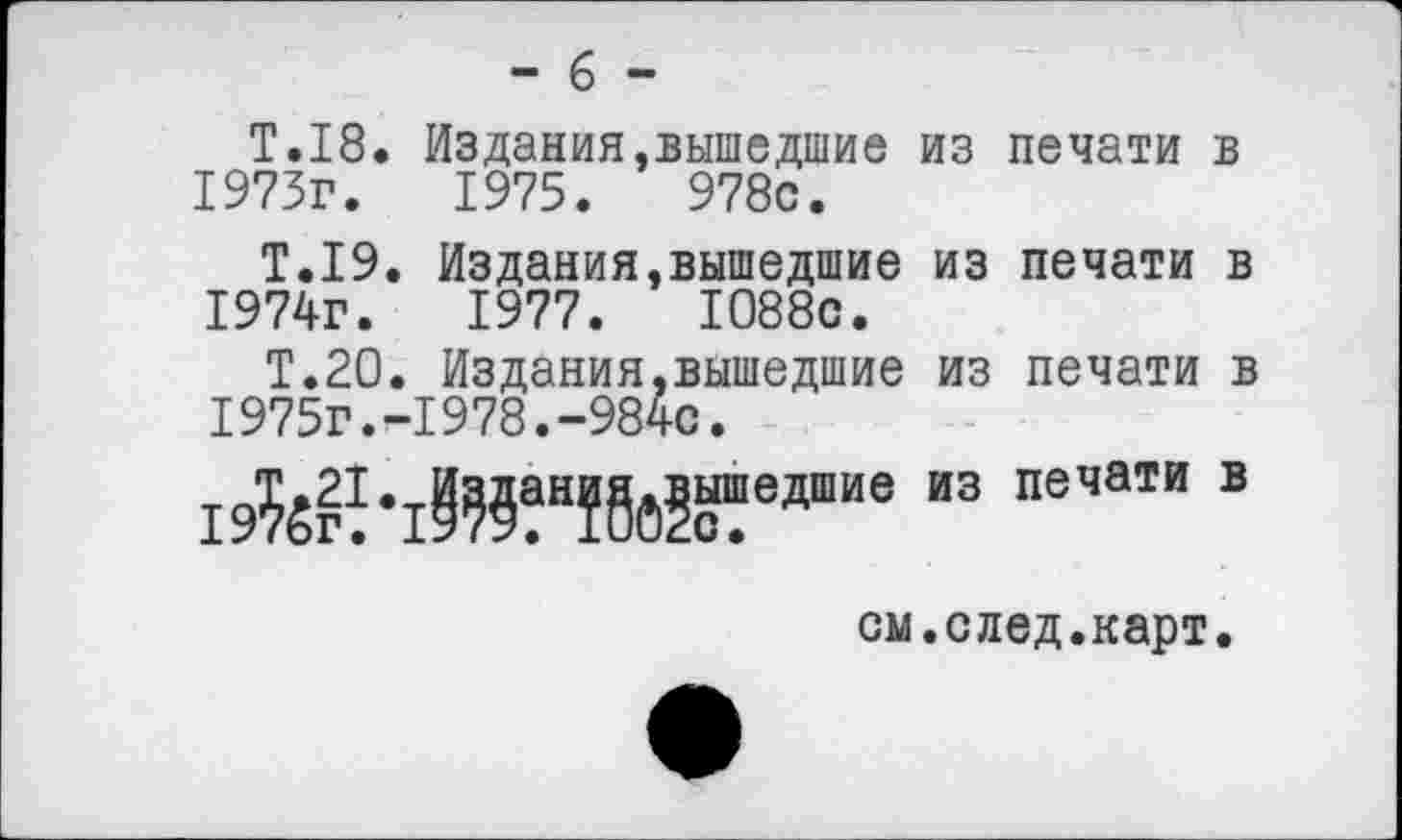 ﻿- 6 -
Т.18. Издания,вышедшие из печати в 1973г.	1975.	978с.
Т.19. Издания,вышедшие из печати в 1974г.	1977.	1088с.
Т.20. Издания,вышедшие из печати в 1975г.-1978.-984с.
“3 ПеЧаТИ В
см.след.карт.